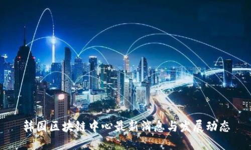 韩国区块链中心最新消息与发展动态