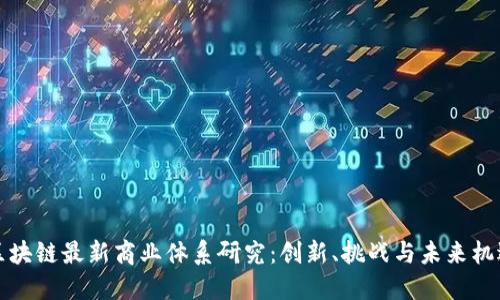 区块链最新商业体系研究:创新、挑战与未来机遇