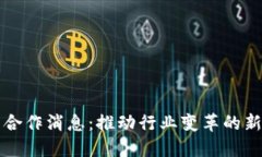 区块链最新合作消息：推动行业变革的新动态与
