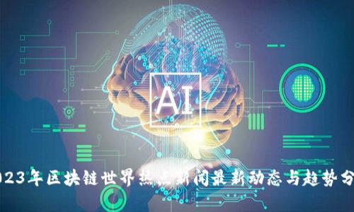 2023年区块链世界热点新闻最新动态与趋势分析