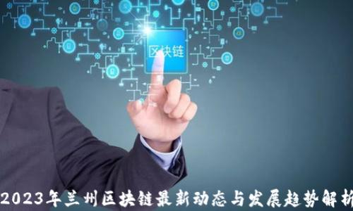 2023年兰州区块链最新动态与发展趋势解析